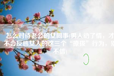怎么对待老公的女同事(男人动了情，才不会反感女人的这三个“撩拨”行为，别不信)