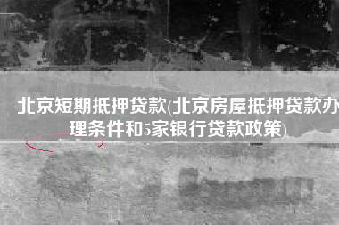 北京短期抵押贷款(北京房屋抵押贷款办理条件和5家银行贷款政策)