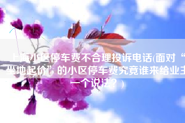 上海小区停车费不合理投诉电话(面对“坐地起价”的小区停车费究竟谁来给业主一个说法？)