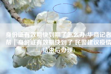 身份证有效期快到期了怎么办(华商记者帮｜身份证有效期快到了 民警建议疫情结束后办理)