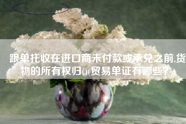 跟单托收在进口商未付款或承兑之前,货物的所有权归()(贸易单证有哪些？)