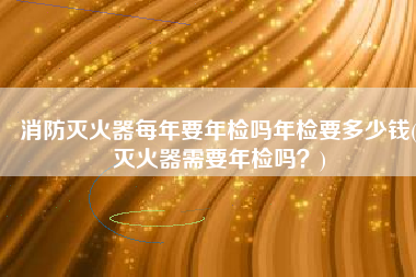 消防灭火器每年要年检吗年检要多少钱(灭火器需要年检吗？)