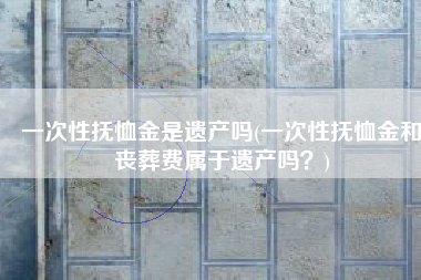 一次性抚恤金是遗产吗(一次性抚恤金和丧葬费属于遗产吗？)