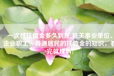 一次性抚恤金多久到账(机关事业单位、企业职工、普通居民的抚恤金的知识，看完就理解)