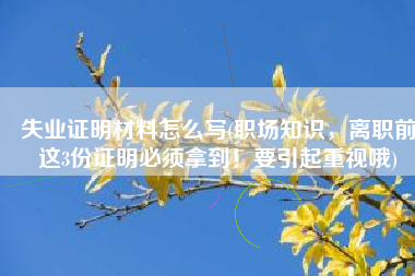 失业证明材料怎么写(职场知识，离职前这3份证明必须拿到！要引起重视哦)