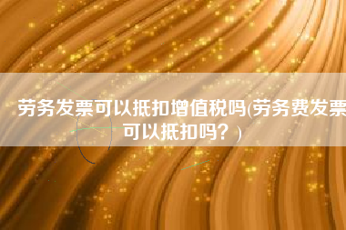 劳务发票可以抵扣增值税吗(劳务费发票可以抵扣吗？)