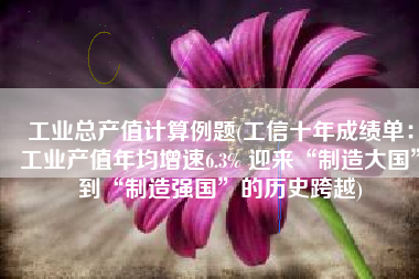 工业总产值计算例题(工信十年成绩单：工业产值年均增速6.3% 迎来“制造大国”到“制造强国”的历史跨越)
