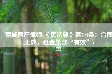 莞城房产律师(《民法典》第704条：合同无效，租金条款“有效”)