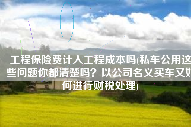 工程保险费计入工程成本吗(私车公用这些问题你都清楚吗？以公司名义买车又如何进行财税处理)