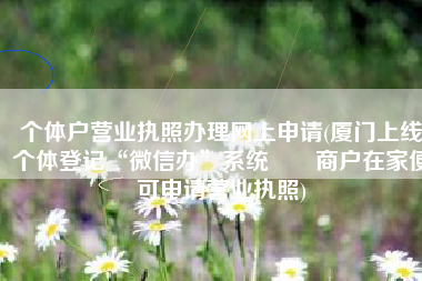个体户营业执照办理网上申请(厦门上线个体登记“微信办”系统  商户在家便可申请营业执照)