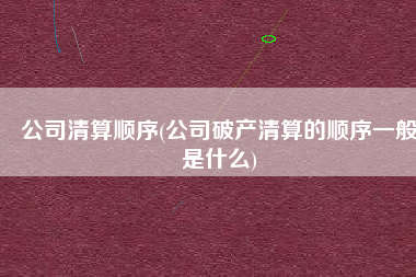 公司清算顺序(公司破产清算的顺序一般是什么)