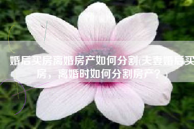 婚后买房离婚房产如何分割(夫妻婚后买房，离婚时如何分割房产？)