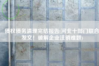 债权债务清理完结报告(河北十部门联合发文！破解企业注销难题)
