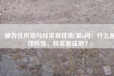 被告住所地与经常居住地(第6问：什么是住所地、经常居住地？)