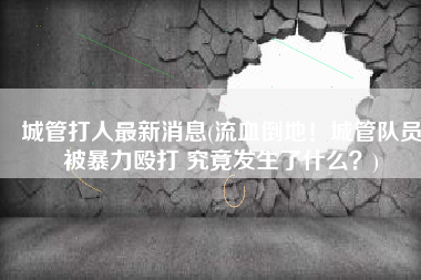 城管打人最新消息(流血倒地！城管队员被暴力殴打 究竟发生了什么？)