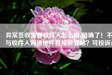 异常签收需要收件人怎么做(明确了！不与收件人沟通快件直接放驿站？可投诉)