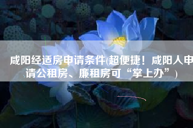 咸阳经适房申请条件(超便捷！咸阳人申请公租房、廉租房可“掌上办”)