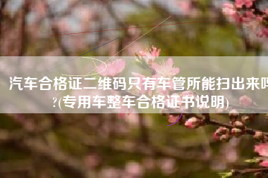 汽车合格证二维码只有车管所能扫出来吗?(专用车整车合格证书说明)
