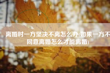 离婚时一方坚决不离怎么办(如果一方不同意离婚怎么才能离婚)