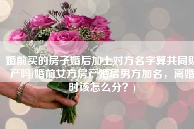 婚前买的房子婚后加上对方名字算共同财产吗(婚前女方房产婚后男方加名，离婚时该怎么分？)