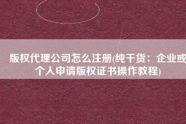 版权代理公司怎么注册(纯干货：企业或个人申请版权证书操作教程)
