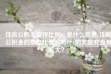 住房公积金缴存比例5%是什么意思(住房公积金的缴存比例5%和12%的差距究竟有多大？)