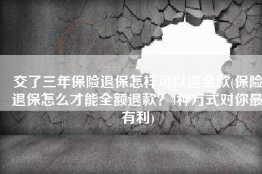 交了三年保险退保怎样可以退全款(保险退保怎么才能全额退款？4种方式对你最有利)
