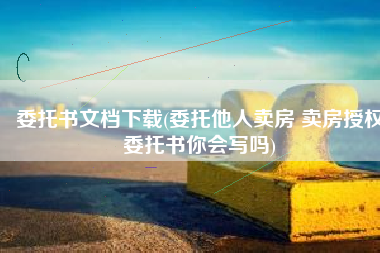 委托书文档下载(委托他人卖房 卖房授权委托书你会写吗)