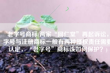 老字号商标(两家“同仁堂”再起诉讼，字号与注册商标一般有两种侵权责任需要认定，“老字号”商标该如何保护？)