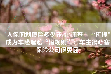 人保的划痕险多少钱(315调查丨“扩损”成为车险理赔“潜规则”：车主很心塞 保险公司很委屈)