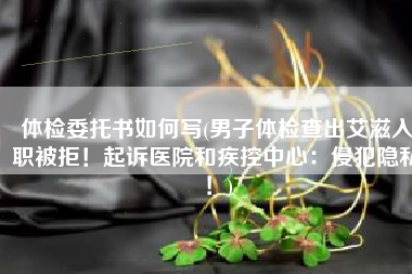 体检委托书如何写(男子体检查出艾滋入职被拒！起诉医院和疾控中心：侵犯隐私！)