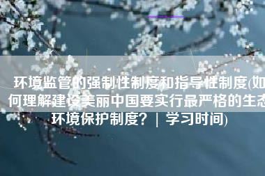 环境监管的强制性制度和指导性制度(如何理解建设美丽中国要实行最严格的生态环境保护制度？| 学习时间)