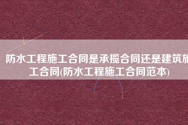 防水工程施工合同是承揽合同还是建筑施工合同(防水工程施工合同范本)