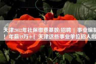 天津2012年社保缴费基数(招聘 | 事业编制！年薪19万+！天津这些事业单位招人啦！)