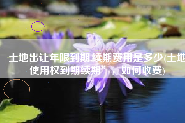 土地出让年限到期,续期费用是多少(土地使用权到期续期”，如何收费)