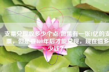 支票兑现收多少个点(如果有一张1亿的支票，但是要100年后才能兑现，现在值多少钱？)