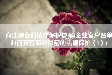 商业秘密的法律保护体系(企业客户名单如何获得商业秘密的法律保护（1）)