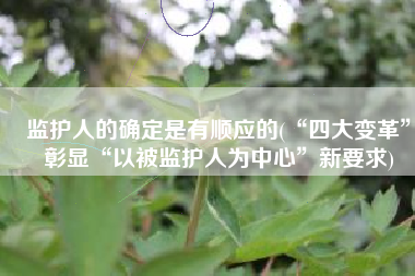 监护人的确定是有顺应的(“四大变革”彰显“以被监护人为中心”新要求)
