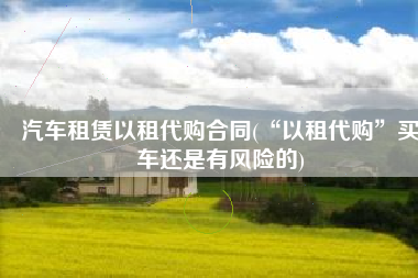 汽车租赁以租代购合同(“以租代购”买车还是有风险的)
