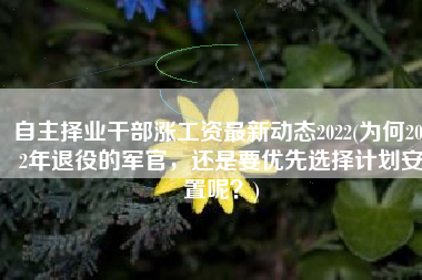 自主择业干部涨工资最新动态2022(为何2022年退役的军官，还是要优先选择计划安置呢？)