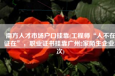 南方人才市场户口挂靠(工程师“人不在证在”，职业证书挂靠广州2家陌生企业3次)