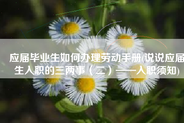 应届毕业生如何办理劳动手册(说说应届生入职的三两事（二）——入职须知)