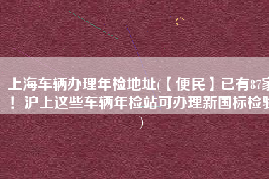 上海车辆办理年检地址(【便民】已有87家！沪上这些车辆年检站可办理新国标检验)