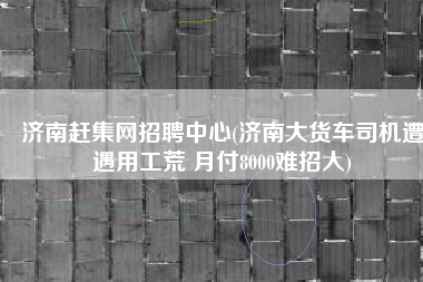 济南赶集网招聘中心(济南大货车司机遭遇用工荒 月付8000难招人)