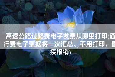 高速公路过路费电子发票从哪里打印(通行费电子票据将一次汇总、不用打印，直接报销)