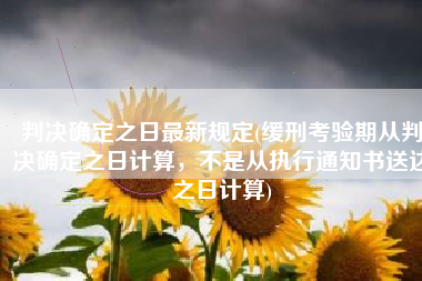 判决确定之日最新规定(缓刑考验期从判决确定之日计算，不是从执行通知书送达之日计算)