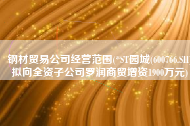 钢材贸易公司经营范围(*ST园城(600766.SH)拟向全资子公司罗润商贸增资1900万元)