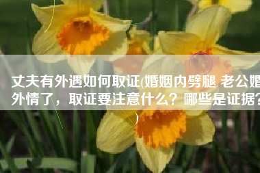 丈夫有外遇如何取证(婚姻内劈腿 老公婚外情了，取证要注意什么？哪些是证据？)