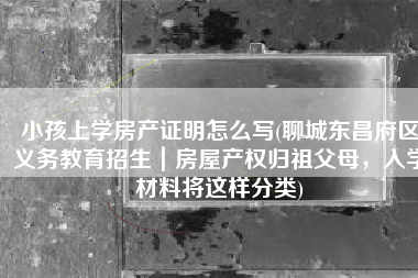 小孩上学房产证明怎么写(聊城东昌府区义务教育招生｜房屋产权归祖父母，入学材料将这样分类)
