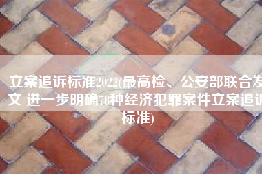 立案追诉标准2022(最高检、公安部联合发文 进一步明确78种经济犯罪案件立案追诉标准)